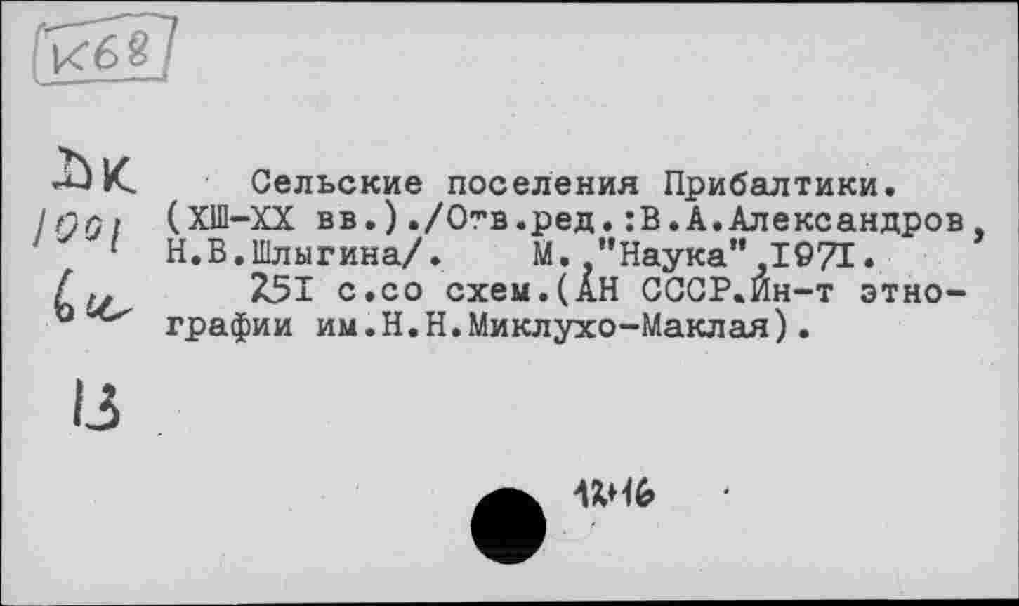 ﻿àK.
I Os і
Сельские поселения Прибалтики.
(ХШ-ХХ вв.)./Отв.ред.:В.А.Александров
Н.В.Шлыгина/.	М. ’’Наука” 1971»
251 с.со схем.(АН СССР.Ин-т этнографии им.Н.Н.Миклухо-Маклая).
Wb